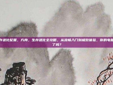 方舟生存进化配置，方舟，生存进化全攻略，从流畅入门到极致体验，你的电脑配置够了吗？