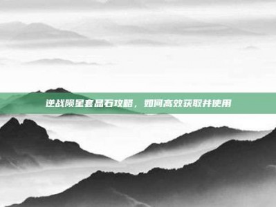 逆战陨星套晶石攻略，如何高效获取并使用