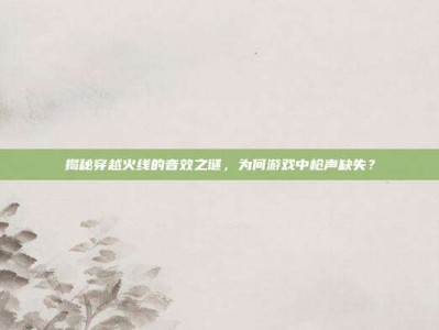 揭秘穿越火线的音效之谜，为何游戏中枪声缺失？