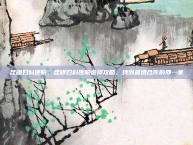 昆明妇科医院，昆明妇科医院选择攻略，找到最适合你的那一家