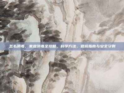 怎么消毒，家庭消毒全攻略，科学方法、避坑指南与安全守则