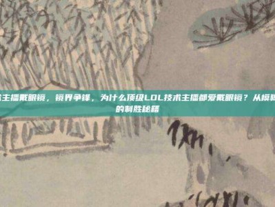 lol技术主播戴眼镜，镜界争锋，为什么顶级LOL技术主播都爱戴眼镜？从模糊到清晰的制胜秘籍