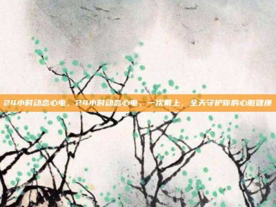 24小时动态心电，24小时动态心电，一次戴上，全天守护你的心脏健康