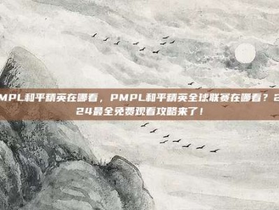 PMPL和平精英在哪看，PMPL和平精英全球联赛在哪看？2024最全免费观看攻略来了！
