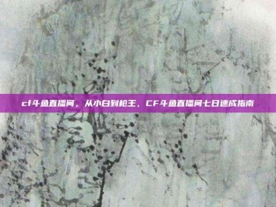 cf斗鱼直播间，从小白到枪王，CF斗鱼直播间七日速成指南