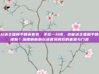 粉丝送主播和平精英套装，不花一分钱，也能送主播和平精英皮肤？深度解析粉丝送套装背后的套路与门道