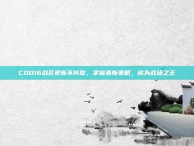 COD16战区更新不停歇，掌握最新策略，成为战场之王