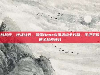 逆战战云，逆战战云，最强Boss与资源点全攻略，手把手教你通关战云峡谷