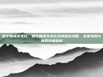 和平精英无无比，和平精英无无比战神速成攻略，从菜鸟到大神的终极指南