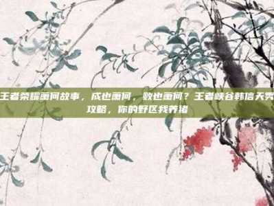 王者荣耀萧何故事，成也萧何，败也萧何？王者峡谷韩信天秀攻略，你的野区我养猪