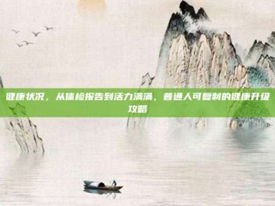 健康状况，从体检报告到活力满满，普通人可复制的健康升级攻略