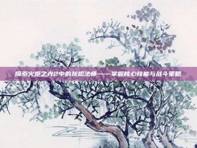 探索火炬之光2中的灰烬法师——掌握核心技能与战斗策略