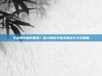 斗战神牛魔厉害吗？深入解析牛魔王的战斗力与策略