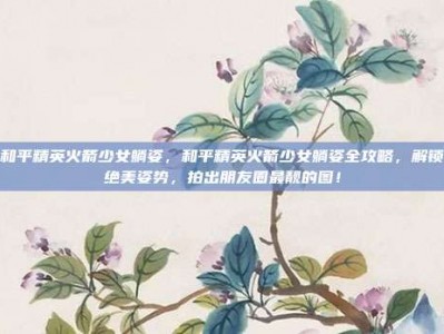 和平精英火箭少女躺姿，和平精英火箭少女躺姿全攻略，解锁绝美姿势，拍出朋友圈最靓的图！