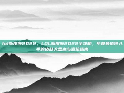 lol新皮肤2022，LOL新皮肤2022全攻略，年度最值得入手的皮肤大盘点与避坑指南
