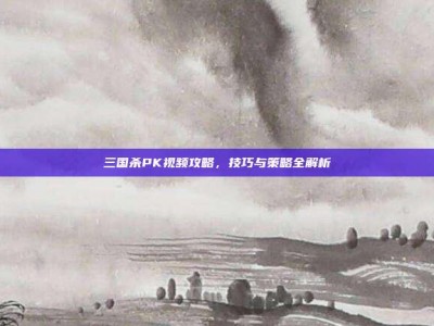 三国杀PK视频攻略，技巧与策略全解析