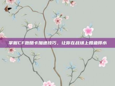 掌握CF跑酷卡加速技巧，让你在战场上如鱼得水