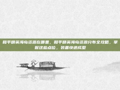 和平精英海岛资源在哪里，和平精英海岛资源分布全攻略，掌握这些点位，装备快速成型