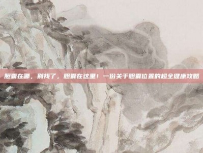 胆囊在哪，别找了，胆囊在这里！一份关于胆囊位置的超全健康攻略