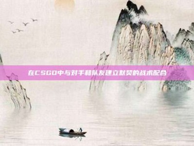 在CSGO中与对手和队友建立默契的战术配合