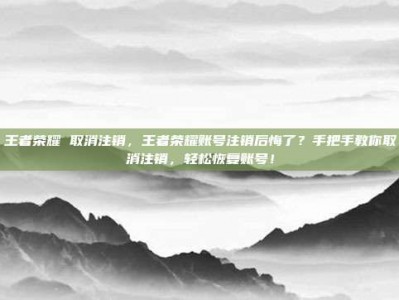 王者荣耀 取消注销，王者荣耀账号注销后悔了？手把手教你取消注销，轻松恢复账号！