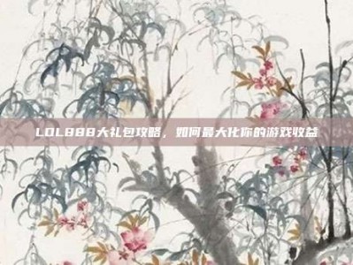 LOL888大礼包攻略，如何最大化你的游戏收益