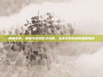 精神专科，精神专科就医全攻略，从迷茫到希望的温暖指南