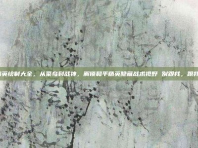 和平精英绘制大全，从菜鸟到战神，解锁和平精英隐藏战术视野 别跟我，跟我的画！
