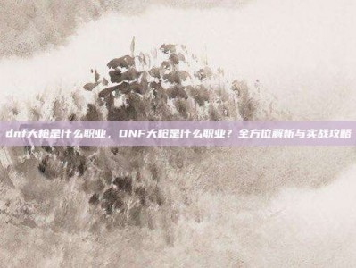 dnf大枪是什么职业，DNF大枪是什么职业？全方位解析与实战攻略