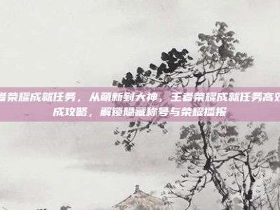 王者荣耀成就任务，从萌新到大神，王者荣耀成就任务高效完成攻略，解锁隐藏称号与荣耀播报
