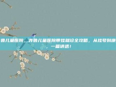 齐鲁儿童医院，齐鲁儿童医院带娃就诊全攻略，从挂号到康复，一篇讲透！