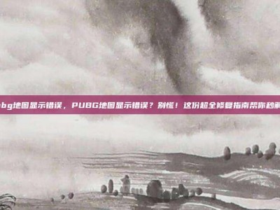 pubg地图显示错误，PUBG地图显示错误？别慌！这份超全修复指南帮你秒解决