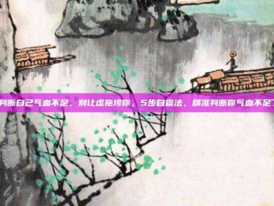 怎样判断自己气血不足，别让虚拖垮你，5步自查法，精准判断你气血不足了吗？