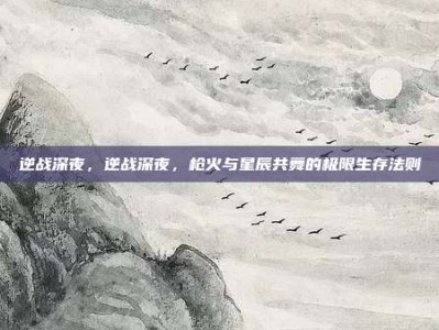 逆战深夜，逆战深夜，枪火与星辰共舞的极限生存法则