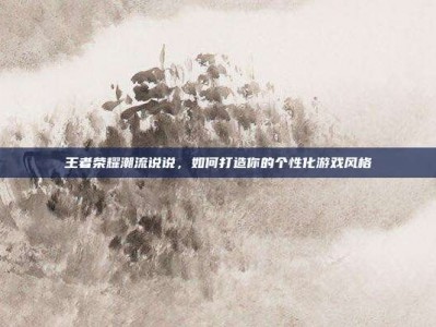 王者荣耀潮流说说，如何打造你的个性化游戏风格
