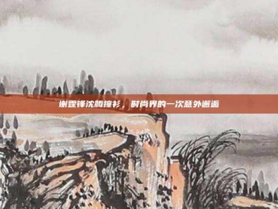 谢霆锋沈腾撞衫，时尚界的一次意外邂逅