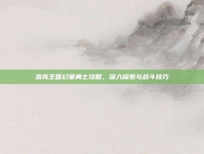 洛克王国幻象勇士攻略，深入探索与战斗技巧