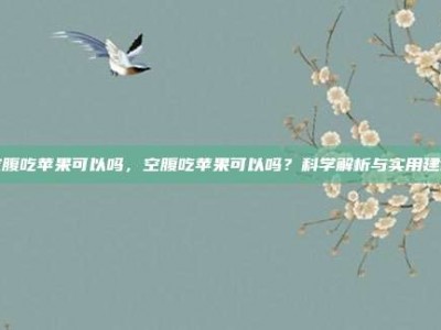 空腹吃苹果可以吗，空腹吃苹果可以吗？科学解析与实用建议
