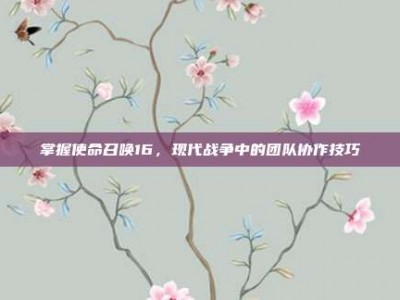 掌握使命召唤16，现代战争中的团队协作技巧