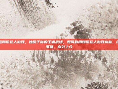 王者荣耀腾讯私人游戏，独属于你的王者战场，如何利用腾讯私人游戏功能，练就绝活英雄，高效上分