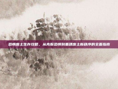 恐惧废土生存攻略，从克服恐惧到重建废土新秩序的全面指南