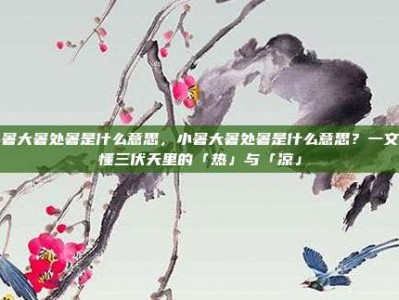 小暑大暑处暑是什么意思，小暑大暑处暑是什么意思？一文读懂三伏天里的「热」与「凉」