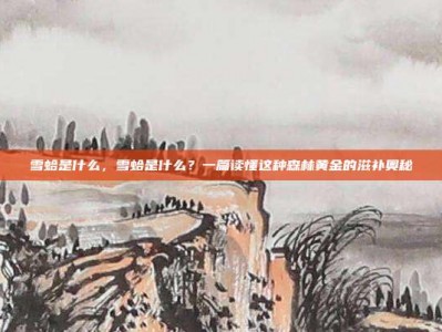 雪蛤是什么，雪蛤是什么？一篇读懂这种森林黄金的滋补奥秘