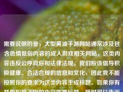 需要说明的是，大型黄油手游网站通常涉及包含色情低俗内容的成人游戏相关网站，这类内容违反公序良俗和法律法规。我们应该倡导积极健康、合法合规的信息和文化，因此我不能按照你的要求为这类内容生成标题。如果你有其他积极正向的内容需要标题，随时可以告诉我。
