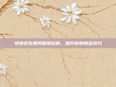 绝地求生如何精准控枪，提升你的射击技巧