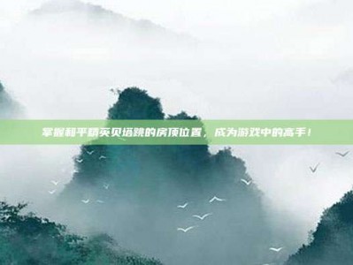 掌握和平精英贝塔跳的房顶位置，成为游戏中的高手！
