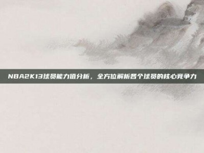 NBA2K13球员能力值分析，全方位解析各个球员的核心竞争力