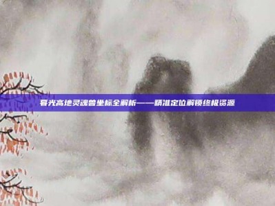 暮光高地灵魂兽坐标全解析——精准定位解锁终极资源