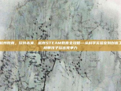 steam杭州教育，玩转未来，杭州STEAM教育全攻略—从科学实验室到创客工坊，这样带孩子玩出竞争力