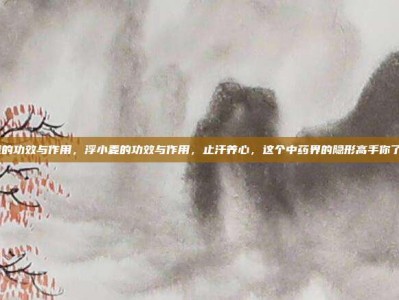 浮小麦的功效与作用，浮小麦的功效与作用，止汗养心，这个中药界的隐形高手你了解吗？